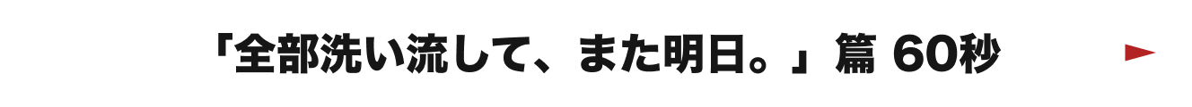 「全部洗い流して、また明日。」篇 60秒